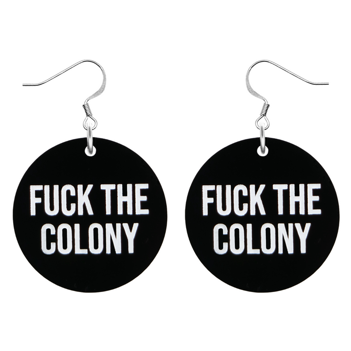 An image of Haus of Dizzy's ‘Fuck the Colony’ circle shaped dangle earrings, with white paint fill Fuck the Colony text on black acrylic and a silver hook top.